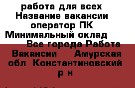 работа для всех › Название вакансии ­ оператор ПК › Минимальный оклад ­ 15 000 - Все города Работа » Вакансии   . Амурская обл.,Константиновский р-н